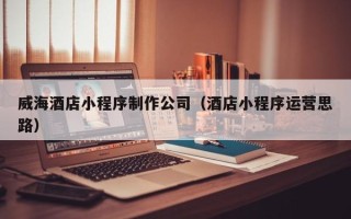 黔东威海酒店小程序制作公司（酒店小程序运营思路）