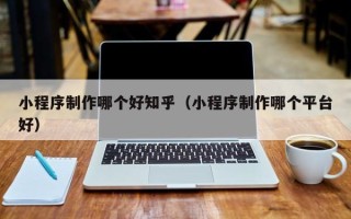 黔东小程序制作哪个好知乎（小程序制作哪个平台好）